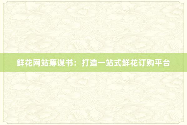 鲜花网站筹谋书：打造一站式鲜花订购平台